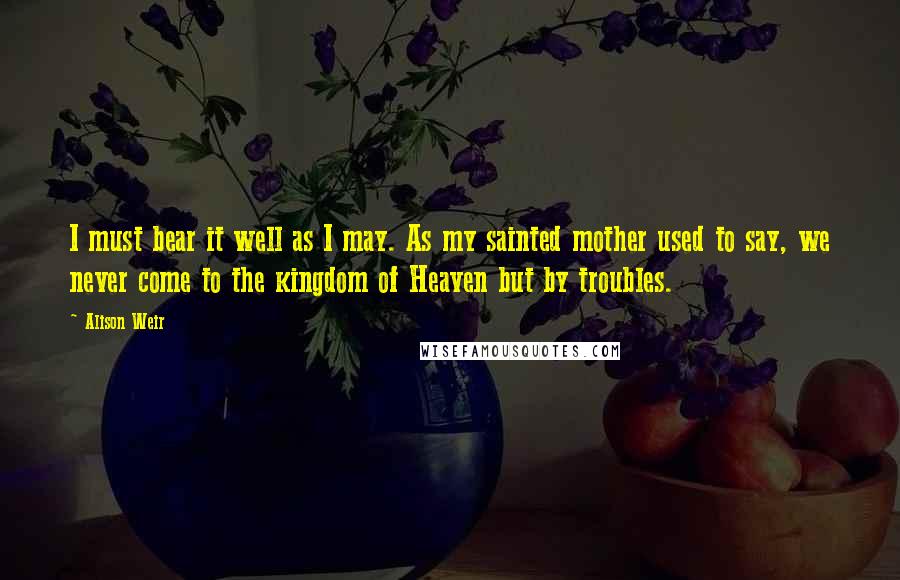 Alison Weir Quotes: I must bear it well as I may. As my sainted mother used to say, we never come to the kingdom of Heaven but by troubles.