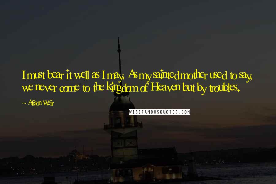 Alison Weir Quotes: I must bear it well as I may. As my sainted mother used to say, we never come to the kingdom of Heaven but by troubles.