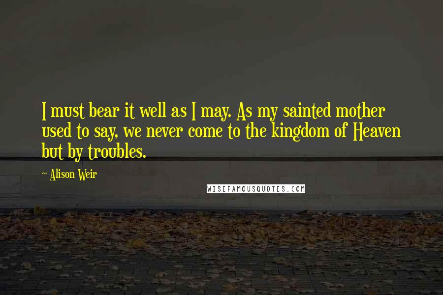 Alison Weir Quotes: I must bear it well as I may. As my sainted mother used to say, we never come to the kingdom of Heaven but by troubles.