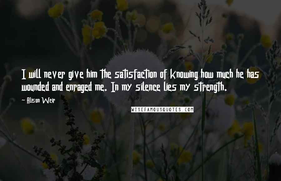 Alison Weir Quotes: I will never give him the satisfaction of knowing how much he has wounded and enraged me. In my silence lies my strength.