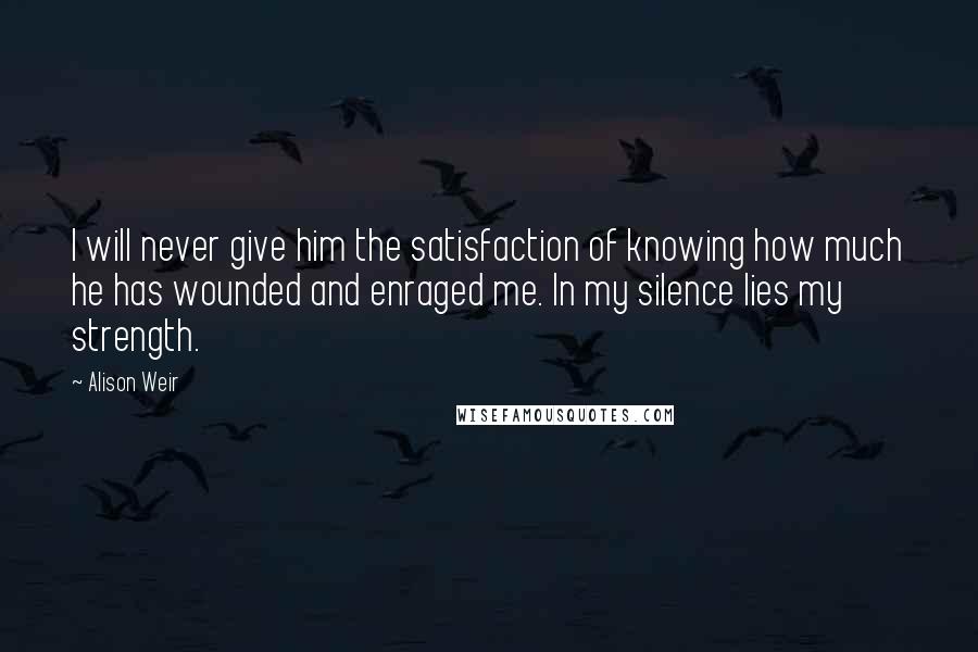 Alison Weir Quotes: I will never give him the satisfaction of knowing how much he has wounded and enraged me. In my silence lies my strength.