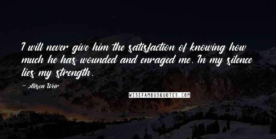 Alison Weir Quotes: I will never give him the satisfaction of knowing how much he has wounded and enraged me. In my silence lies my strength.