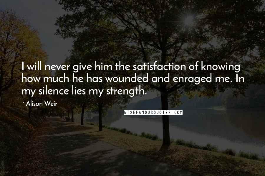 Alison Weir Quotes: I will never give him the satisfaction of knowing how much he has wounded and enraged me. In my silence lies my strength.