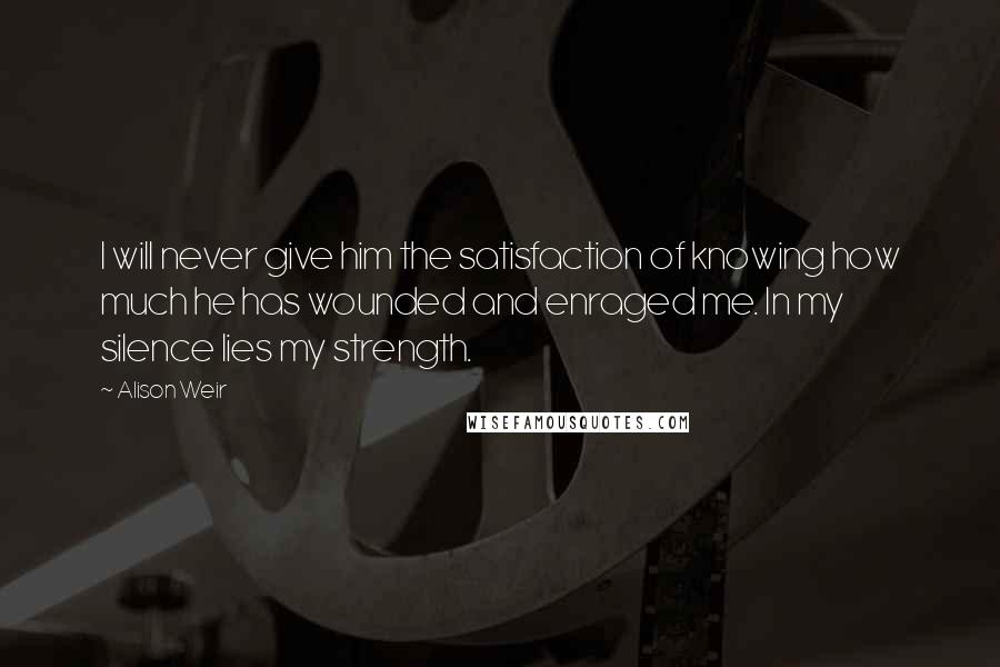 Alison Weir Quotes: I will never give him the satisfaction of knowing how much he has wounded and enraged me. In my silence lies my strength.