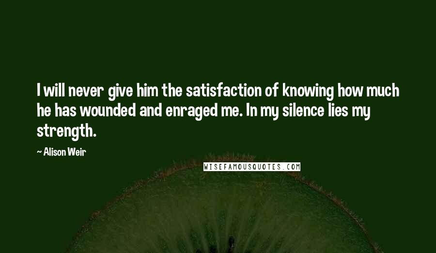 Alison Weir Quotes: I will never give him the satisfaction of knowing how much he has wounded and enraged me. In my silence lies my strength.