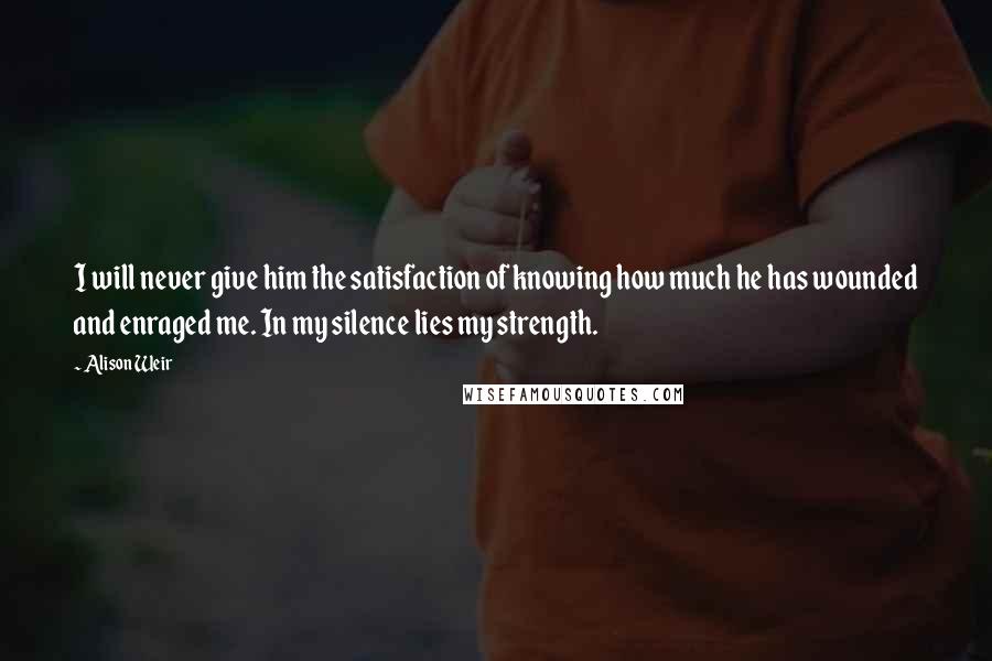 Alison Weir Quotes: I will never give him the satisfaction of knowing how much he has wounded and enraged me. In my silence lies my strength.