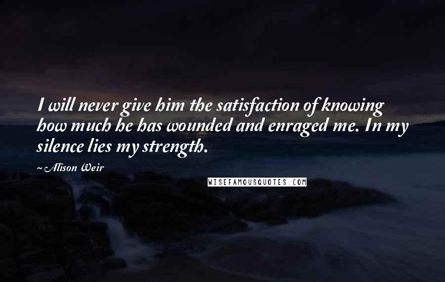 Alison Weir Quotes: I will never give him the satisfaction of knowing how much he has wounded and enraged me. In my silence lies my strength.