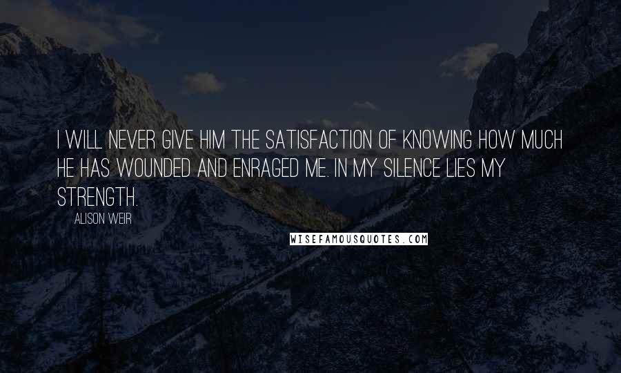 Alison Weir Quotes: I will never give him the satisfaction of knowing how much he has wounded and enraged me. In my silence lies my strength.