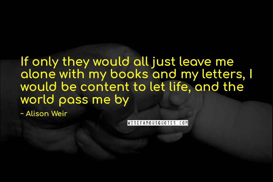 Alison Weir Quotes: If only they would all just leave me alone with my books and my letters, I would be content to let life, and the world pass me by