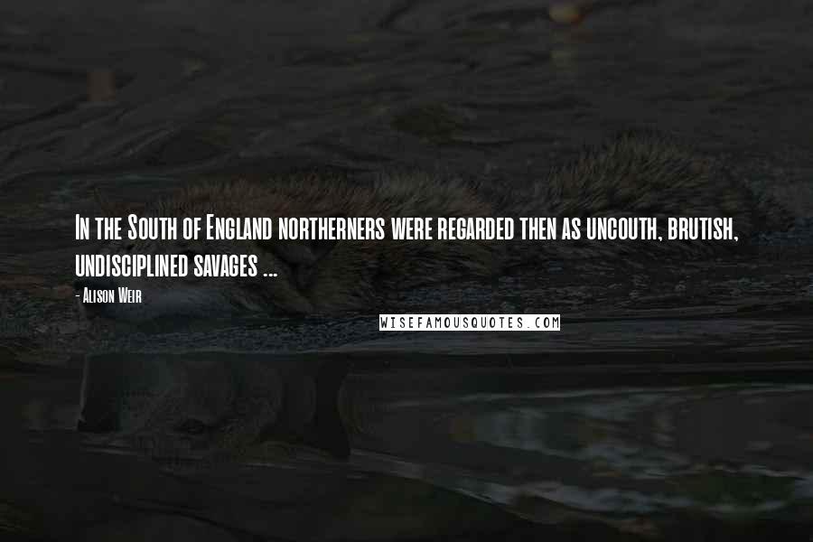 Alison Weir Quotes: In the South of England northerners were regarded then as uncouth, brutish, undisciplined savages ...