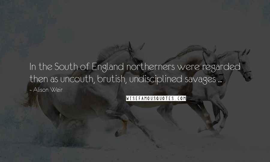 Alison Weir Quotes: In the South of England northerners were regarded then as uncouth, brutish, undisciplined savages ...