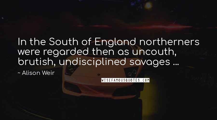 Alison Weir Quotes: In the South of England northerners were regarded then as uncouth, brutish, undisciplined savages ...