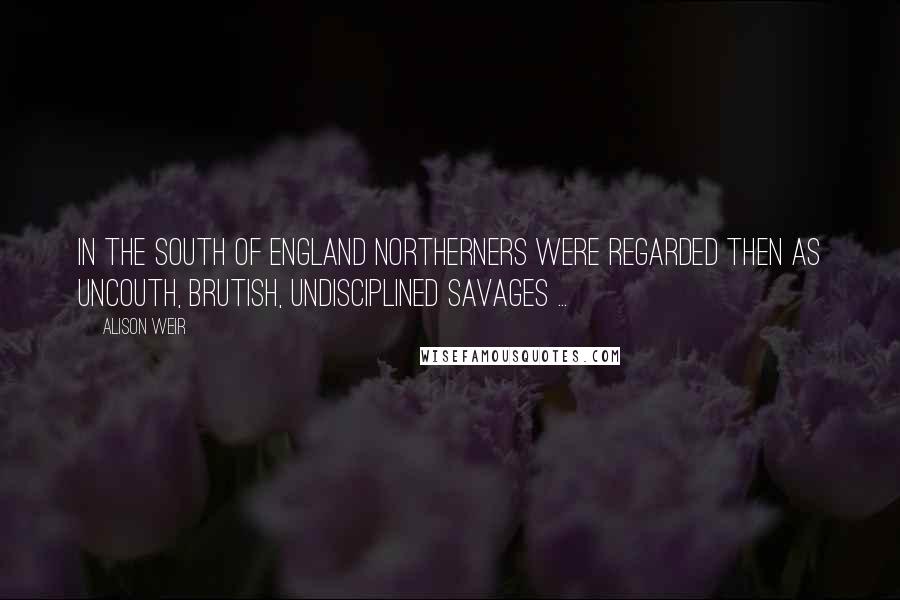 Alison Weir Quotes: In the South of England northerners were regarded then as uncouth, brutish, undisciplined savages ...