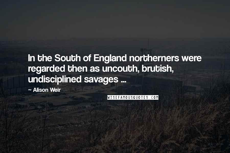 Alison Weir Quotes: In the South of England northerners were regarded then as uncouth, brutish, undisciplined savages ...