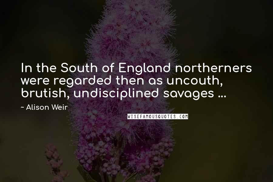 Alison Weir Quotes: In the South of England northerners were regarded then as uncouth, brutish, undisciplined savages ...