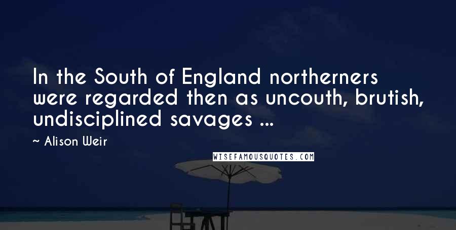 Alison Weir Quotes: In the South of England northerners were regarded then as uncouth, brutish, undisciplined savages ...