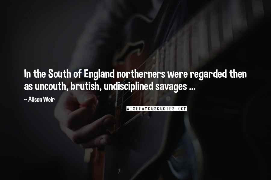 Alison Weir Quotes: In the South of England northerners were regarded then as uncouth, brutish, undisciplined savages ...