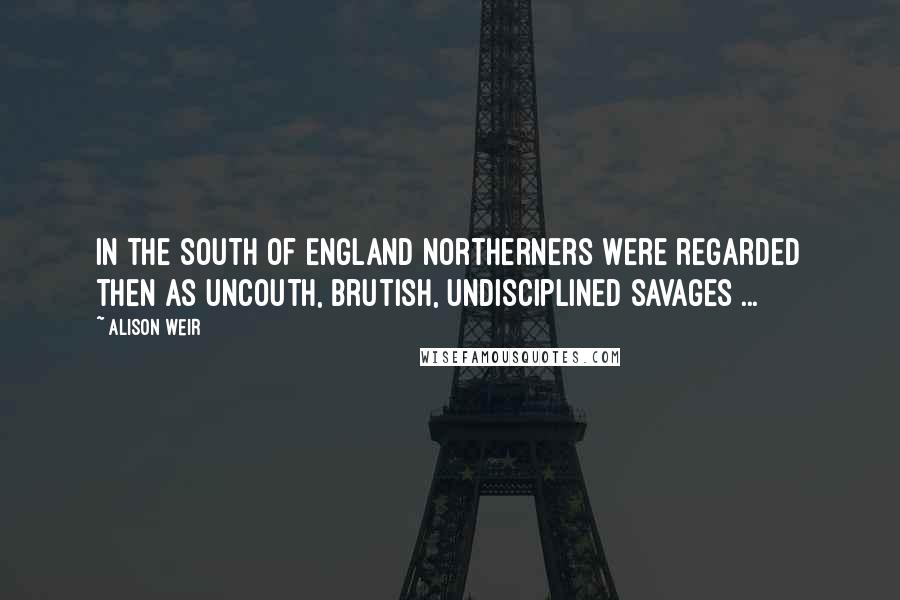 Alison Weir Quotes: In the South of England northerners were regarded then as uncouth, brutish, undisciplined savages ...