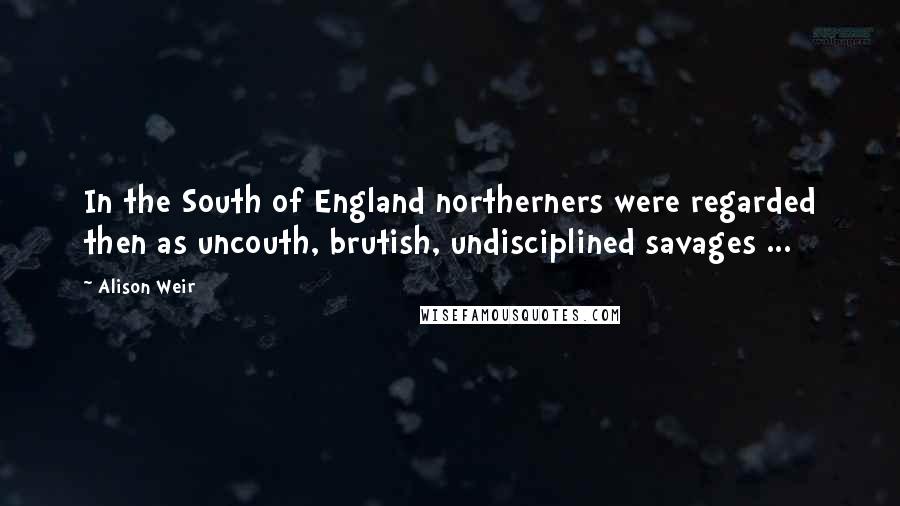 Alison Weir Quotes: In the South of England northerners were regarded then as uncouth, brutish, undisciplined savages ...