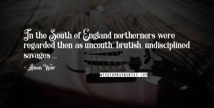 Alison Weir Quotes: In the South of England northerners were regarded then as uncouth, brutish, undisciplined savages ...