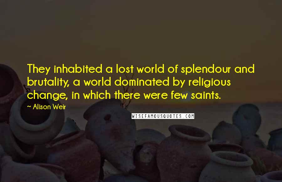 Alison Weir Quotes: They inhabited a lost world of splendour and brutality, a world dominated by religious change, in which there were few saints.