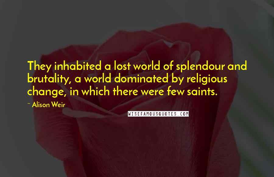 Alison Weir Quotes: They inhabited a lost world of splendour and brutality, a world dominated by religious change, in which there were few saints.