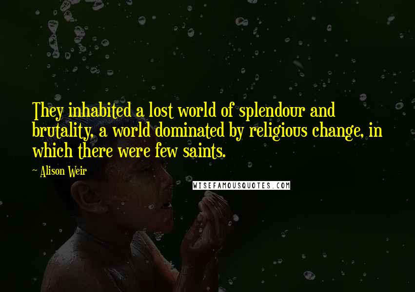 Alison Weir Quotes: They inhabited a lost world of splendour and brutality, a world dominated by religious change, in which there were few saints.