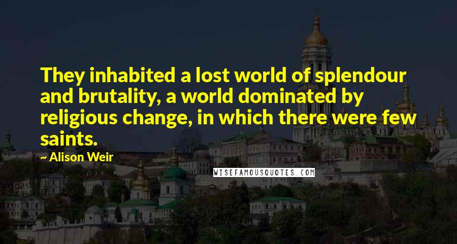 Alison Weir Quotes: They inhabited a lost world of splendour and brutality, a world dominated by religious change, in which there were few saints.