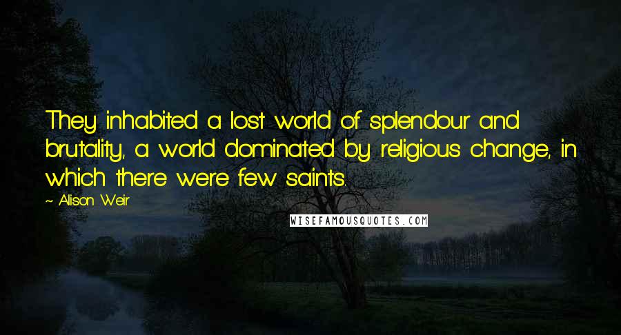 Alison Weir Quotes: They inhabited a lost world of splendour and brutality, a world dominated by religious change, in which there were few saints.