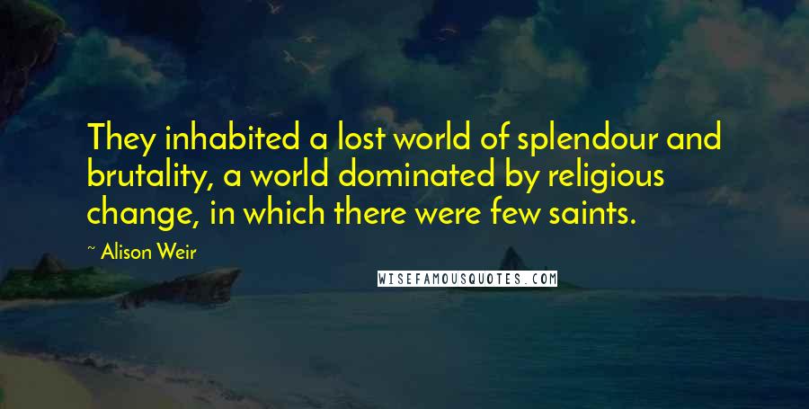 Alison Weir Quotes: They inhabited a lost world of splendour and brutality, a world dominated by religious change, in which there were few saints.