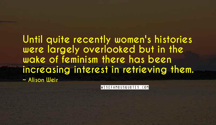 Alison Weir Quotes: Until quite recently women's histories were largely overlooked but in the wake of feminism there has been increasing interest in retrieving them.