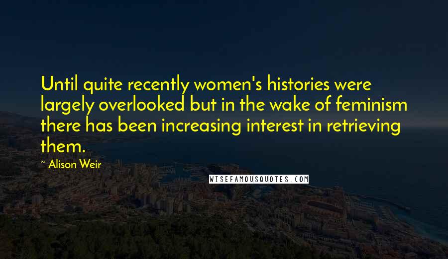 Alison Weir Quotes: Until quite recently women's histories were largely overlooked but in the wake of feminism there has been increasing interest in retrieving them.