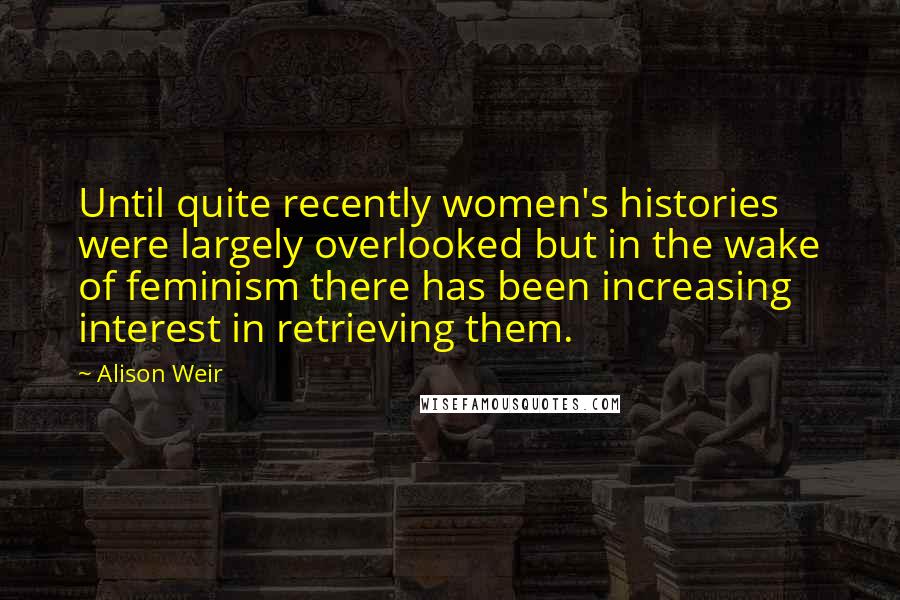 Alison Weir Quotes: Until quite recently women's histories were largely overlooked but in the wake of feminism there has been increasing interest in retrieving them.