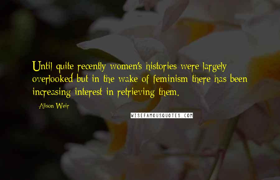 Alison Weir Quotes: Until quite recently women's histories were largely overlooked but in the wake of feminism there has been increasing interest in retrieving them.