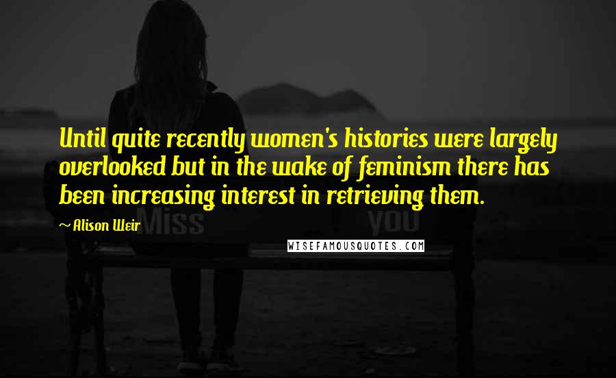 Alison Weir Quotes: Until quite recently women's histories were largely overlooked but in the wake of feminism there has been increasing interest in retrieving them.