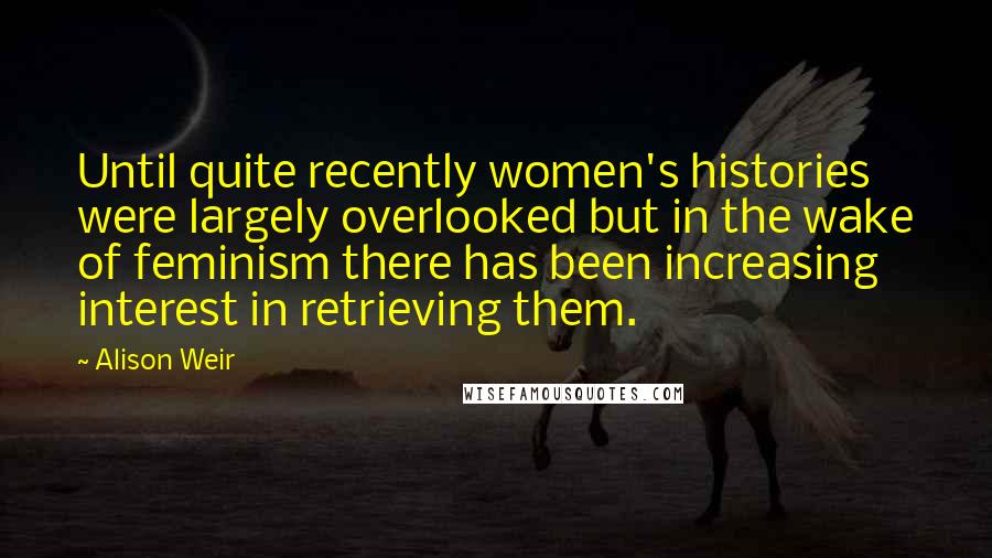 Alison Weir Quotes: Until quite recently women's histories were largely overlooked but in the wake of feminism there has been increasing interest in retrieving them.