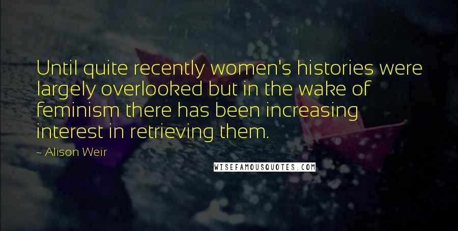 Alison Weir Quotes: Until quite recently women's histories were largely overlooked but in the wake of feminism there has been increasing interest in retrieving them.