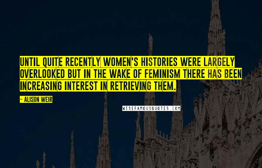 Alison Weir Quotes: Until quite recently women's histories were largely overlooked but in the wake of feminism there has been increasing interest in retrieving them.