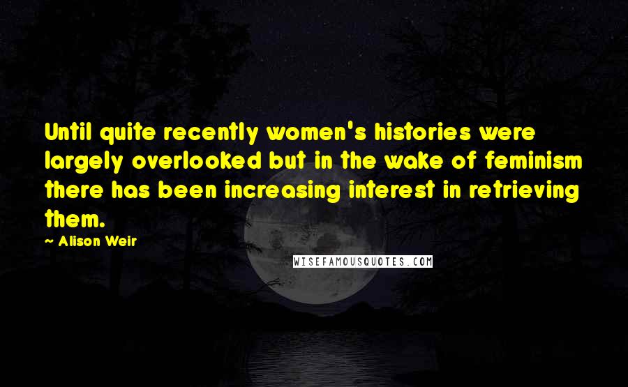 Alison Weir Quotes: Until quite recently women's histories were largely overlooked but in the wake of feminism there has been increasing interest in retrieving them.