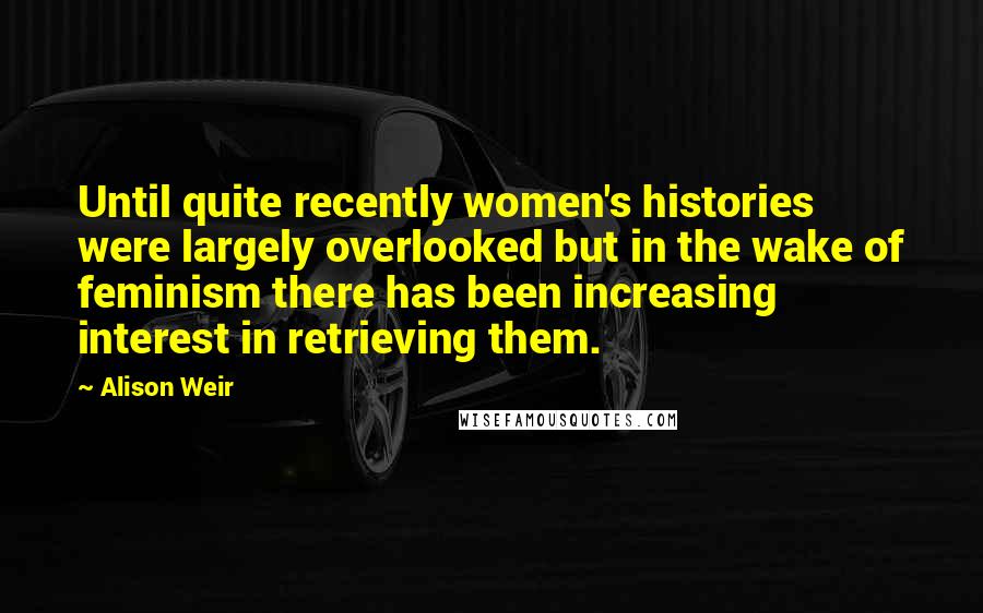 Alison Weir Quotes: Until quite recently women's histories were largely overlooked but in the wake of feminism there has been increasing interest in retrieving them.