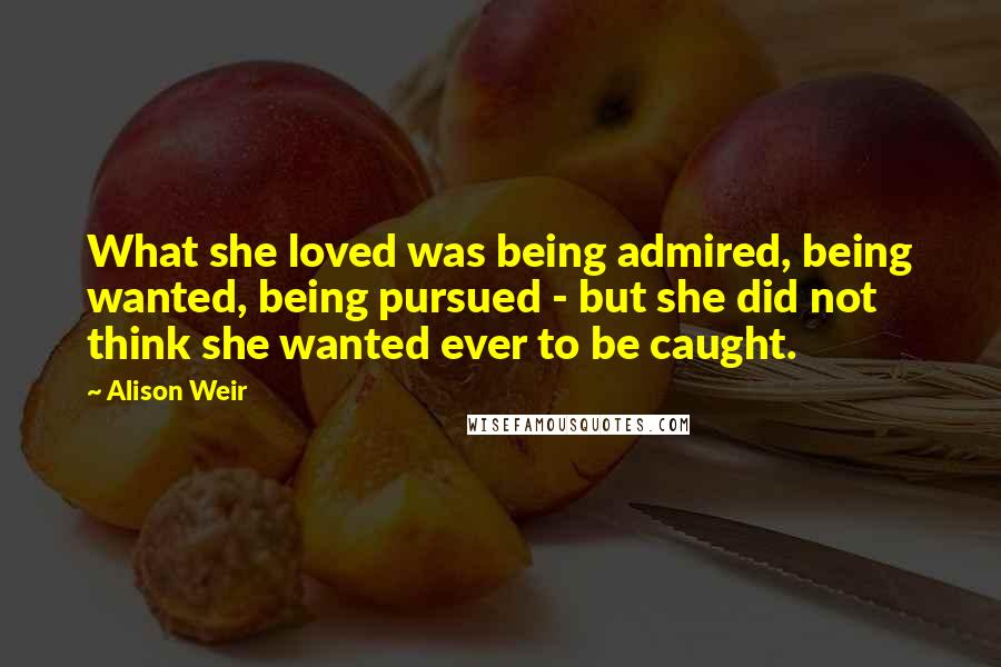 Alison Weir Quotes: What she loved was being admired, being wanted, being pursued - but she did not think she wanted ever to be caught.