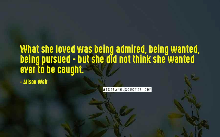 Alison Weir Quotes: What she loved was being admired, being wanted, being pursued - but she did not think she wanted ever to be caught.