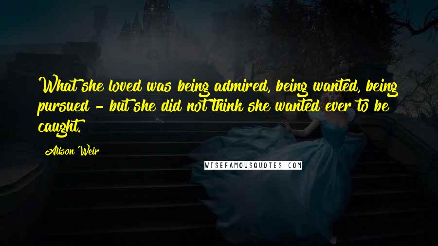 Alison Weir Quotes: What she loved was being admired, being wanted, being pursued - but she did not think she wanted ever to be caught.