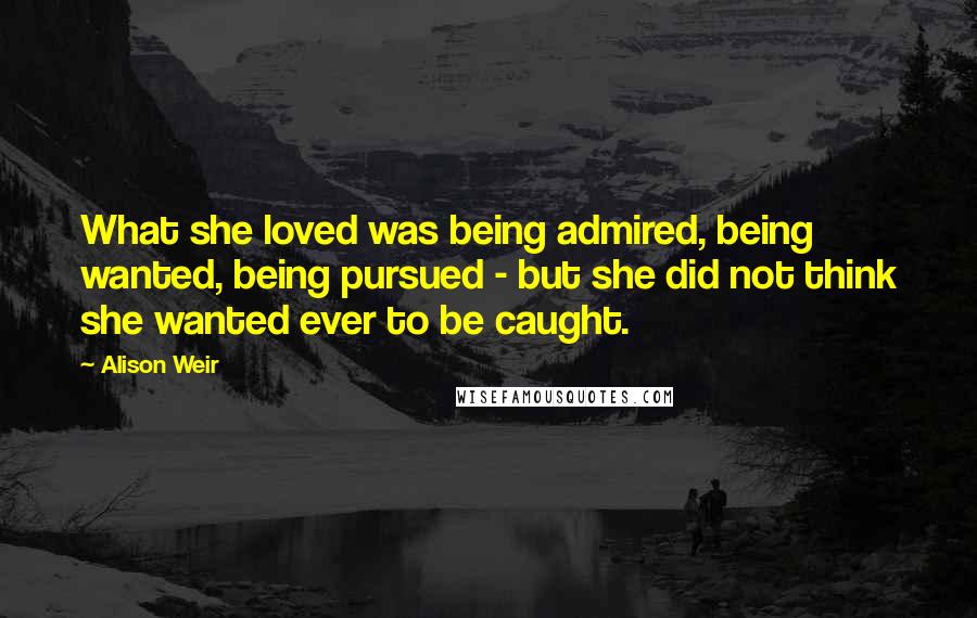 Alison Weir Quotes: What she loved was being admired, being wanted, being pursued - but she did not think she wanted ever to be caught.
