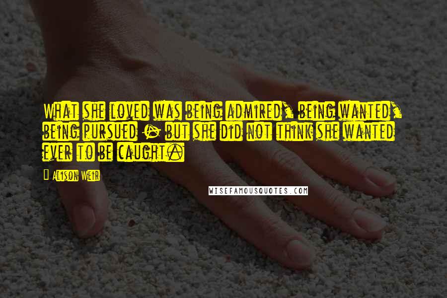 Alison Weir Quotes: What she loved was being admired, being wanted, being pursued - but she did not think she wanted ever to be caught.