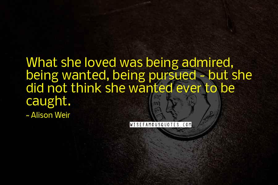 Alison Weir Quotes: What she loved was being admired, being wanted, being pursued - but she did not think she wanted ever to be caught.