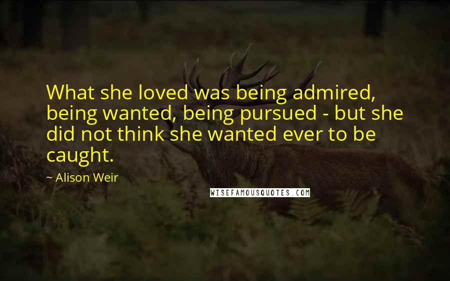 Alison Weir Quotes: What she loved was being admired, being wanted, being pursued - but she did not think she wanted ever to be caught.