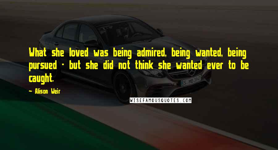 Alison Weir Quotes: What she loved was being admired, being wanted, being pursued - but she did not think she wanted ever to be caught.