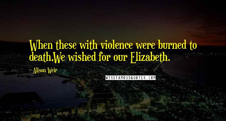 Alison Weir Quotes: When these with violence were burned to death,We wished for our Elizabeth.