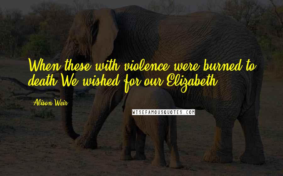 Alison Weir Quotes: When these with violence were burned to death,We wished for our Elizabeth.